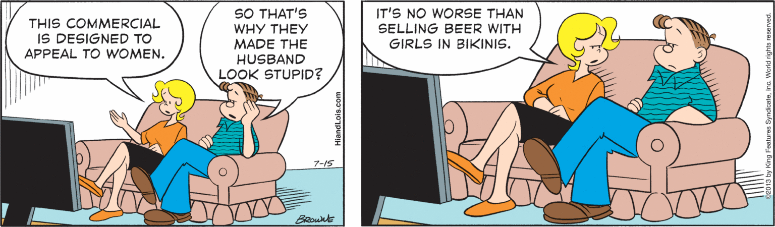 Conversation OCR: SO THAT'S WHY THEY MADE THE HUSBAND LOOK STUPID? IT'S NO WORSE THAN THIS COMMERCIAL IS DESIGNED TO APPEAL TO WOMEN. SELLING BEER WITH GIRLS IN BIKINIS. 7-15 BRownt SO THAT'S WHY THEY MADE THE HUSBAND LOOK STUPID? IT'S NO WORSE THAN THIS COMMERCIAL IS DESIGNED TO APPEAL TO WOMEN. SELLING BEER WITH GIRLS IN BIKINIS. 7-15 BRownt