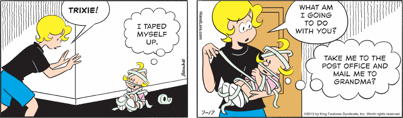 Gesture OCR: WHAT AM I GOING TO DO WITH YOU? TRIXIE! I TAPED MYSELF UP. TAKE ME TO THE POST OFFICE AND MAIL ME TO GRANDMA? 7-17 C2013 by King Features SyndicateInc. World rights reserved. HiandLois.com WHAT AM I GOING TO DO WITH YOU? TRIXIE! I TAPED MYSELF UP. TAKE ME TO THE POST OFFICE AND MAIL ME TO GRANDMA? 7-17 C2013 by King Features SyndicateInc. World rights reserved. HiandLois.com