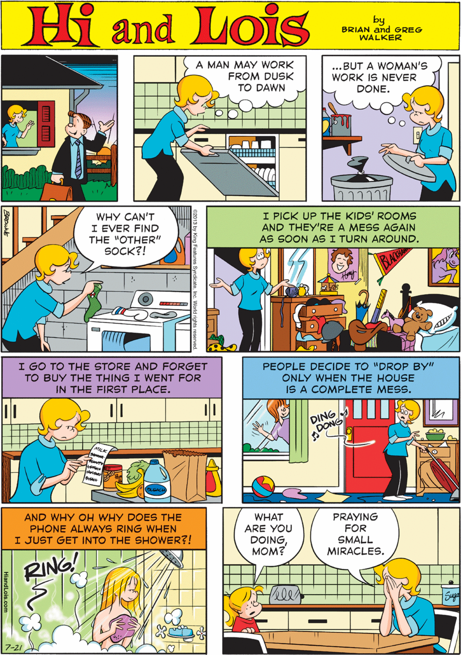 Line OCR: Hi Lois A MAN MAY WORK FROM DUSK TO DAWN ...BUT A WOMAN'S WORK IS NEVER DONE. amd by BRIAN and GREG WALKER WHY CAN'T I EVER FIND THE "OTHER" SOCK?! I PICK UP THE KIDS' ROOMS AND THEY'RE A MESS AGAIN AS SOON AS I TURN AROUND. I GO TO THE STORE AND FORGET TO BUY THE THING I WENT FOR IN THE FIRST PLACE. ??? PEOPLE DECIDE TO "DROP BY" ONLY WHEN THE HOUSE IS A COMPLETE MESS. AND WHY OH WHY DOES THE PHONE ALWAYS RING WHEN I JUST GET INTO THE SHOWER?! WHAT ARE YOU PRAYING FOR DOINGMOM? SMALL DING DONG RING! MIRACLES. Hi Lois A MAN MAY WORK FROM DUSK TO DAWN ...BUT A WOMAN'S WORK IS NEVER DONE. amd by BRIAN and GREG WALKER WHY CAN'T I EVER FIND THE "OTHER" SOCK?! I PICK UP THE KIDS' ROOMS AND THEY'RE A MESS AGAIN AS SOON AS I TURN AROUND. I GO TO THE STORE AND FORGET TO BUY THE THING I WENT FOR IN THE FIRST PLACE. ??? PEOPLE DECIDE TO "DROP BY" ONLY WHEN THE HOUSE IS A COMPLETE MESS. AND WHY OH WHY DOES THE PHONE ALWAYS RING WHEN I JUST GET INTO THE SHOWER?! WHAT ARE YOU PRAYING FOR DOINGMOM? SMALL DING DONG RING! MIRACLES.