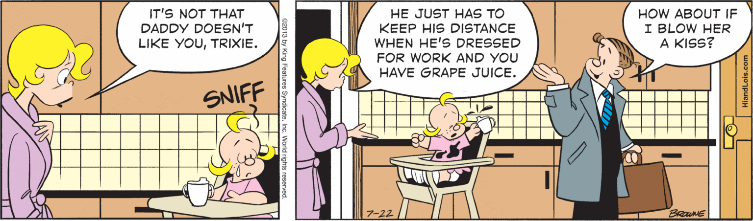 Mammal OCR: IT'S NOT THAT DADDY DOESN'T LIKE YOUTRIXIE. HE JUST HAS TO KEEP HIS DISTANCE WHEN HE'S DRESSED HOW ABOUT IF I BLOW HER A KISS? FOR WORK AND YOU HAVE GRAPE JUICE. SNIFF 7-22 IT'S NOT THAT DADDY DOESN'T LIKE YOUTRIXIE. HE JUST HAS TO KEEP HIS DISTANCE WHEN HE'S DRESSED HOW ABOUT IF I BLOW HER A KISS? FOR WORK AND YOU HAVE GRAPE JUICE. SNIFF 7-22