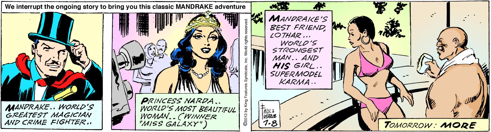 Publication OCR: We interrupt the ongoing story to bring you this classic MANDRAKE adventure MANDRAKE'S BEST FRIENDLOTHAR ... WORLD'S STRONGEST MAN.. AND HIS GIRL.. SUPERMODEL KARMA .. MANDRAKE.. WORLD'S GREATEST MAGICIAN AND CRIME FIGHTER.. PRINCESS NARDA.. WORLD'S MOST BEAUTIFUL WOMAN.. CWINNER "MISS GALAXY") TAULI 1.8 TOMORROW. MORE @2013 by King Foatures SyndicateInc. World rights reserved We interrupt the ongoing story to bring you this classic MANDRAKE adventure MANDRAKE'S BEST FRIENDLOTHAR ... WORLD'S STRONGEST MAN.. AND HIS GIRL.. SUPERMODEL KARMA .. MANDRAKE.. WORLD'S GREATEST MAGICIAN AND CRIME FIGHTER.. PRINCESS NARDA.. WORLD'S MOST BEAUTIFUL WOMAN.. CWINNER "MISS GALAXY") TAULI 1.8 TOMORROW. MORE @2013 by King Foatures SyndicateInc. World rights reserved