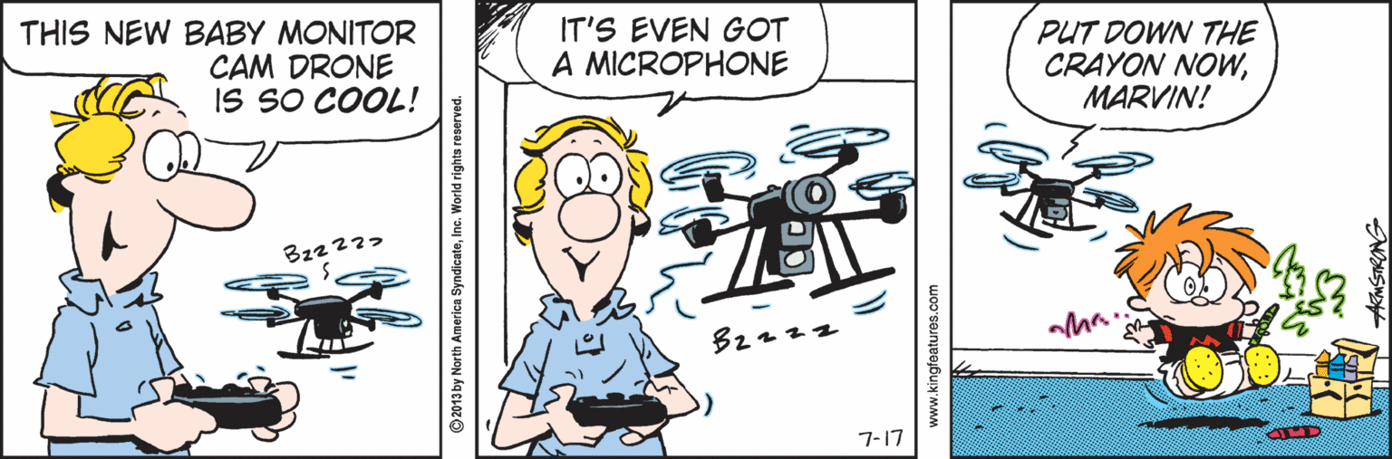 Writing OCR: THIS NEW BABY MONITOR CAM DRONE IS SO COOL! IT'S EVEN GOT A MICROPHONE PUT DOWN THE CRAYON NOWMARVIN! 7-17 2013 by North America SyndicatoInc. World rights reserved. www.kingfoatures.com AMSTRANG THIS NEW BABY MONITOR CAM DRONE IS SO COOL! IT'S EVEN GOT A MICROPHONE PUT DOWN THE CRAYON NOWMARVIN! 7-17 2013 by North America SyndicatoInc. World rights reserved. www.kingfoatures.com AMSTRANG