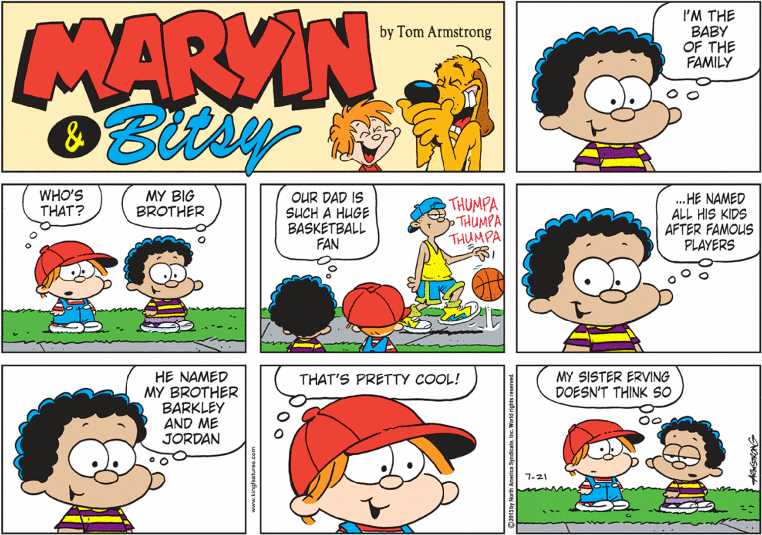 Interaction OCR: MARYIN I'M THE BABY OF THE FAMILY by Tom Armstrong WHO'S THAT? MY BIG BROTHER OUR DAD IS SUCH A HUGE BASKETBALL FAN THUMPA THUMPA THUMPA . HE NAMED ALL HIS KIDS AFTER FAMOUS PLAYERS 1s MY SISTER ERVING DOESN'T THINK SO HE NAMED MY BROTHER BARKLEY AND ME JORDAN THAT'S PRETTY COOL! 7-21 www.kingfeatures.com MARYIN I'M THE BABY OF THE FAMILY by Tom Armstrong WHO'S THAT? MY BIG BROTHER OUR DAD IS SUCH A HUGE BASKETBALL FAN THUMPA THUMPA THUMPA . HE NAMED ALL HIS KIDS AFTER FAMOUS PLAYERS 1s MY SISTER ERVING DOESN'T THINK SO HE NAMED MY BROTHER BARKLEY AND ME JORDAN THAT'S PRETTY COOL! 7-21 www.kingfeatures.com