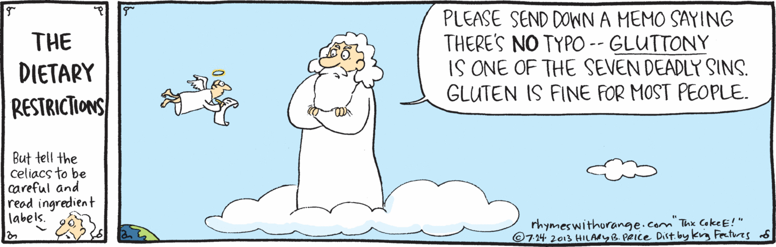 Line OCR: PLEASE SEND DOWN A MEMO SAYING THERE'S NO TYPO -- GLUTTONY IS ONE OF THE SEVEN DEADLY SINS. GLUTEN IS FINE FOR MOST PEOPLE. THE DIETARY RESTRICTIONS But tell the celiacs to be careful and read ingredient labels. rhymeswithorange.com Thx CokeE!" ©724 2013 HILARYB. PRIce Dist. by kg Festues s PLEASE SEND DOWN A MEMO SAYING THERE'S NO TYPO -- GLUTTONY IS ONE OF THE SEVEN DEADLY SINS. GLUTEN IS FINE FOR MOST PEOPLE. THE DIETARY RESTRICTIONS But tell the celiacs to be careful and read ingredient labels. rhymeswithorange.com Thx CokeE!" ©724 2013 HILARYB. PRIce Dist. by kg Festues s