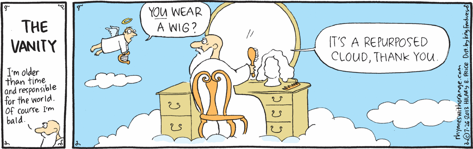 Font OCR: THE VANITY YOU WEAR A WIG? IT'S A REPURPOSED CLOUDTHANK YOU. I'm older than time and responsible for the world. Of course I'm bald. rhymeswithorange.com L07-26 2013 HILARY B. PRICE DIst. by king Feat. THE VANITY YOU WEAR A WIG? IT'S A REPURPOSED CLOUDTHANK YOU. I'm older than time and responsible for the world. Of course I'm bald. rhymeswithorange.com L07-26 2013 HILARY B. PRICE DIst. by king Feat.