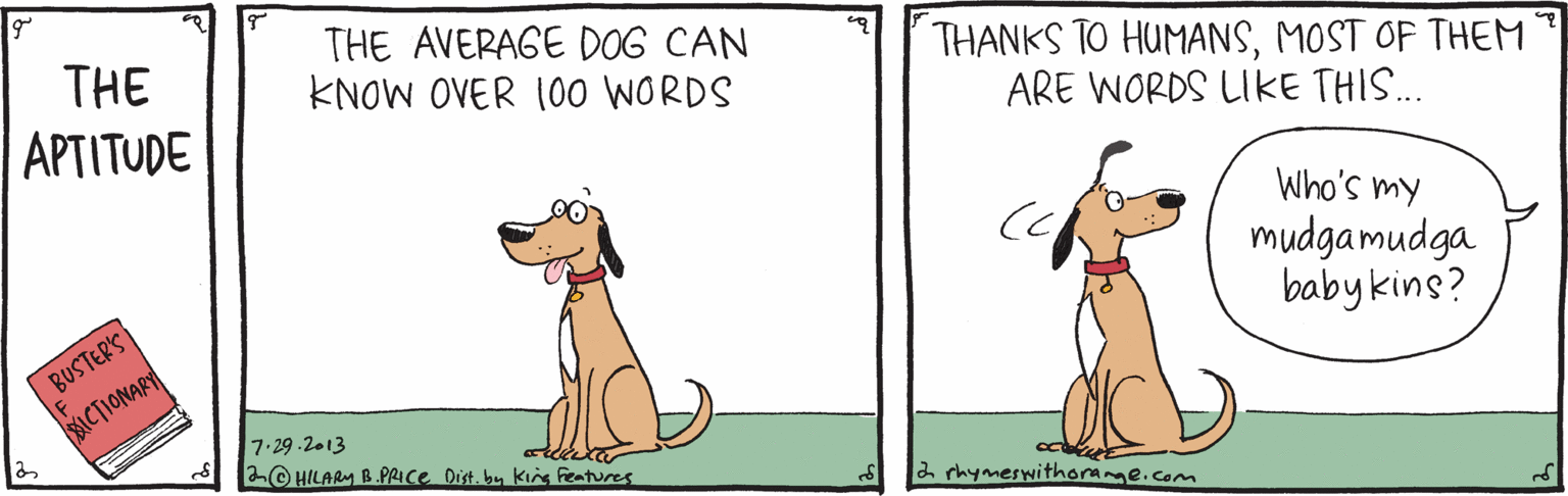 Tail OCR: THE AVERAGE DOG CAN KNOW OVER 1O0 WORDS THE THANKS TO HUMANSMOST OF THEM ARE WORDS LIKE THIS.. APTITUDE BUSTERS ICTIONARY Who's my mudgamudga babykins? 7.29-2.13 2© HILARM B.PRICE Dist. bu king Features a rhymeswithorame.com THE AVERAGE DOG CAN KNOW OVER 1O0 WORDS THE THANKS TO HUMANSMOST OF THEM ARE WORDS LIKE THIS.. APTITUDE BUSTERS ICTIONARY Who's my mudgamudga babykins? 7.29-2.13 2© HILARM B.PRICE Dist. bu king Features a rhymeswithorame.com