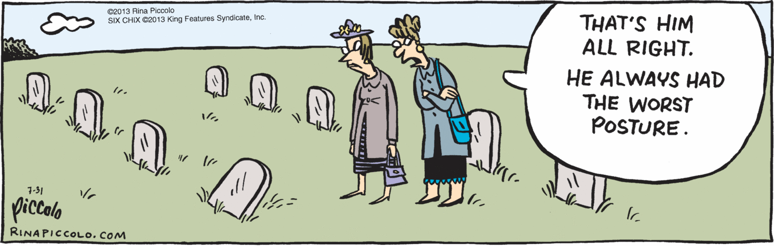 Conversation OCR: THAT'S HIM ALL RIGHT. HE ALWAYS HAD THE WORST POSTURE. 7.31 piccolo ©2013 Rina Piccolo RINAPICCOLO. COM SIX CHIX ©2013 King Features SyndicateInc. THAT'S HIM ALL RIGHT. HE ALWAYS HAD THE WORST POSTURE. 7.31 piccolo ©2013 Rina Piccolo RINAPICCOLO. COM SIX CHIX ©2013 King Features Syndicate