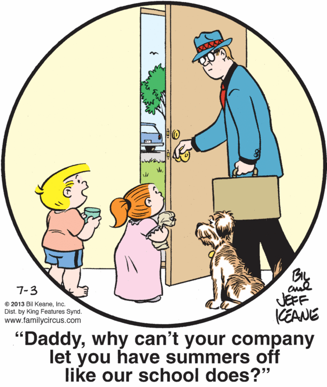 Gesture OCR: BIL 7-3 JEFF KEANE "Daddywhy can't your company let you have summers off like our school does?" © 2013 Bil KeaneInc. Dist. by King Features Synd. www.familycircus.com 66 BIL 7-3 JEFF KEANE "Daddywhy can't your company let you have summers off like our school does?" © 2013 Bil KeaneInc. Dist. by King Features Synd. www.familycircus.com 66