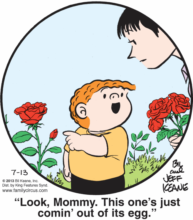 Organism OCR: BL JEFF KEANE 7-13 © 2013 Bil KeaneInc. Dist. by King Features Synd. www.familycircus.com "LookMommy. This one's just comin' out of its egg. ?? BL JEFF KEANE 7-13 © 2013 Bil KeaneInc. Dist. by King Features Synd. www.familycircus.com "LookMommy. This one's just comin' out of its egg. ??