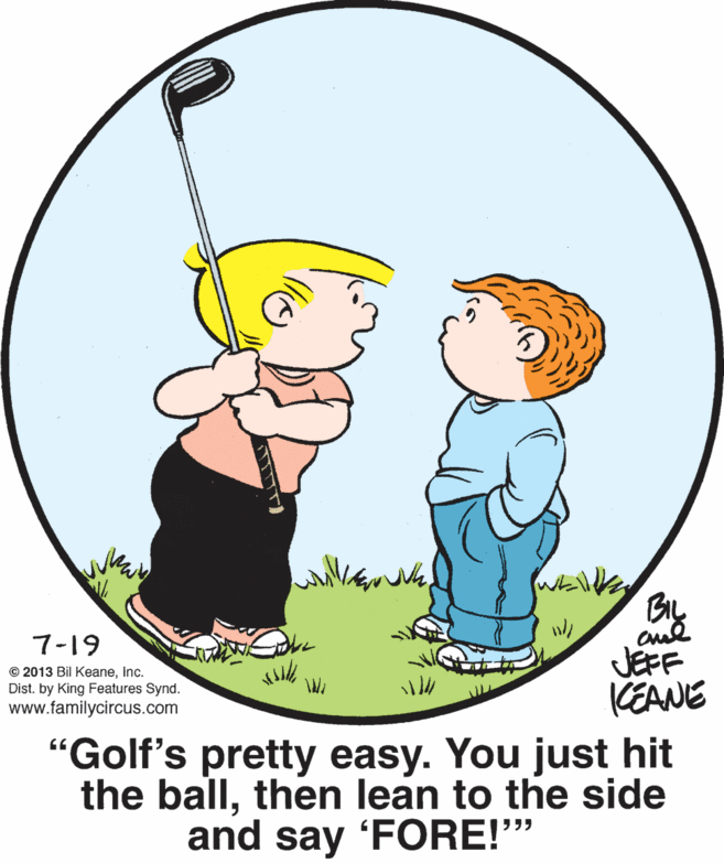 Mammal OCR: By JEFF KEANE 7-19 © 2013 Bil KeaneInc. Dist. by King Features Synd. www.familycircus.com "Golf's pretty easy. You just hit the ballthen lean to the side and say FORE!" By JEFF KEANE 7-19 © 2013 Bil KeaneInc. Dist. by King Features Synd. www.familycircus.com "Golf's pretty easy. You just hit the ballthen lean to the side and say FORE!"