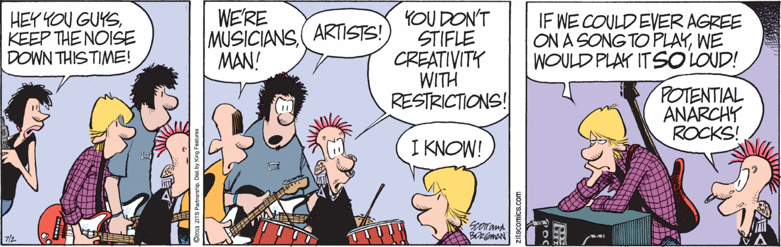 Guitar accessory OCR: HEY YOU GUYSKEEP THE NOISE DOWN THIS TIME! WE'RE MUSICIANS( ARTISTS! MAN! YOU DON'T STIFLE CREATIVITY WITH RESTRICTIONS! IF WE COULD EVER AGREE ON A SONG TO PLAYWE WOULD PLAY ITSOLOUD! POTENTIAL ANARCHY ROCKS! I KNOW! 0orand 7/2 Shs ZITS Partrorshie comics.com HEY YOU GUYSKEEP THE NOISE DOWN THIS TIME! WE'RE MUSICIANS( ARTISTS! MAN! YOU DON'T STIFLE CREATIVITY WITH RESTRICTIONS! IF WE COULD EVER AGREE ON A SONG TO PLAYWE WOULD PLAY ITSOLOUD! POTENTIAL ANARCHY ROCKS! I KNOW! 0orand 7/2 Shs ZITS Partrorshie comics.com