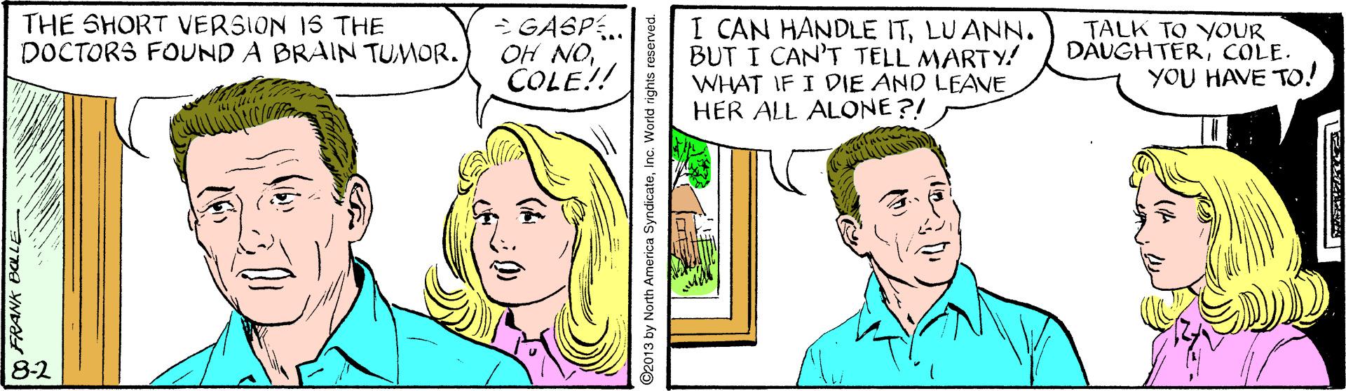 Sharing OCR: THE SHORT VERSION IS THE DOCTORS FOUND A BRAIN TUMOR. - GASP. OH NOCOLE!! I CAN HANDLE ITLUANN. BUT I CAN'T TELL MARTY! WHAT IF I DIE AND LEAVE HER ALL ALONE ?! TALK TO YOUR DÁUGHTER; COLE. YOU HAVE TO! 8-2 YNDA ©2013 by North America SyndicateInc. World rights reserved. THE SHORT VERSION IS THE DOCTORS FOUND A BRAIN TUMOR. - GASP. OH NOCOLE!! I CAN HANDLE ITLUANN. BUT I CAN'T TELL MARTY! WHAT IF I DIE AND LEAVE HER ALL ALONE ?! TALK TO YOUR DÁUGHTER; COLE. YOU HAVE TO! 8-2 YNDA ©2013 by North America SyndicateInc. World rights reserved.