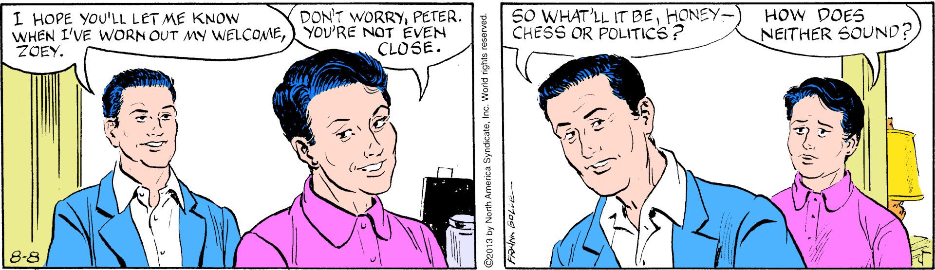 Organ OCR: DON'T WORRYPETER. YOU'RE NOT EVEN CLOSE. SO WHAT'LL IT BEHONEY- CHESS OR POLITICS? HOW DOES I HOPE YOU'LL LET ME KNOW WHEN I'VE WORN OUT MY WELCOMEZOEY. NEITHER SOUND? 8-8 O2013 by North America SyndicateInc. World rights reserved. DON'T WORRYPETER. YOU'RE NOT EVEN CLOSE. SO WHAT'LL IT BEHONEY- CHESS OR POLITICS? HOW DOES I HOPE YOU'LL LET ME KNOW WHEN I'VE WORN OUT MY WELCOMEZOEY. NEITHER SOUND? 8-8 O2013 by North America SyndicateInc. World rights reserved.