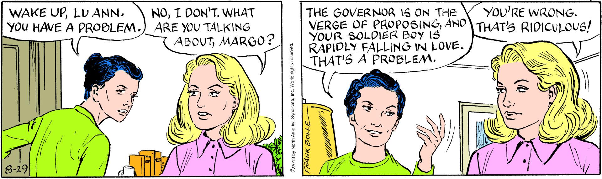 Jaw OCR: YOU'RE WRONG. NOI DON'T. WHAT YOU HAVE A PROBLEM.) ARE YOU TALKING ABOUTMARGO? WAKE UPLU ANN. THE GOVERNOR IS ON THE VERGE OF PROPOSINGAND THAT'S RIDICULOUS! YOUR SOLDIER BOY IS RAPIDLY FALLING IN LOVE. THAT'S A PROBLEM. 8-29 2013 by Noth Anorica Syndicateinc. World rights resurved. YOU'RE WRONG. NOI DON'T. WHAT YOU HAVE A PROBLEM.) ARE YOU TALKING ABOUTMARGO? WAKE UPLU ANN. THE GOVERNOR IS ON THE VERGE OF PROPOSINGAND THAT'S RIDICULOUS! YOUR SOLDIER BOY IS RAPIDLY FALLING IN LOVE. THAT'S A PROBLEM. 8-29 2013 by Noth Anorica Syndicateinc. World rights resurved.