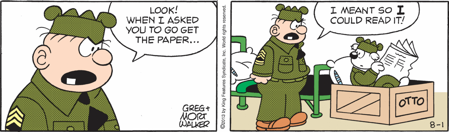 Fictional character OCR: I MEANT So I COULD READ IT! LOOK! WHEN I ASKED YOU TO GO GET THE PAPER... OTTO GREG+ MORT WALKER 8-1 ©2013 by King Features SyndicateInc. World rights reserved. I MEANT So I COULD READ IT! LOOK! WHEN I ASKED YOU TO GO GET THE PAPER... OTTO GREG+ MORT WALKER 8-1 ©2013 by King Features SyndicateInc. World rights reserved.