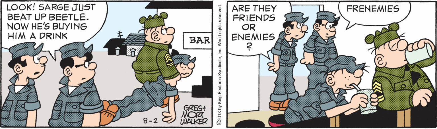 Design OCR: LOOK! SARGE JUST BEAT UP BEETLE. NOW HE'S BUYING HIM A DRINK ARE THEY FRIENDS OR ENEMIES FRENEMIES BAR GREG+ 8-2 WALKER ©2013 by King Features SyndicateInc. World rights reserved. LOOK! SARGE JUST BEAT UP BEETLE. NOW HE'S BUYING HIM A DRINK ARE THEY FRIENDS OR ENEMIES FRENEMIES BAR GREG+ 8-2 WALKER ©2013 by King Features SyndicateInc. World rights reserved.