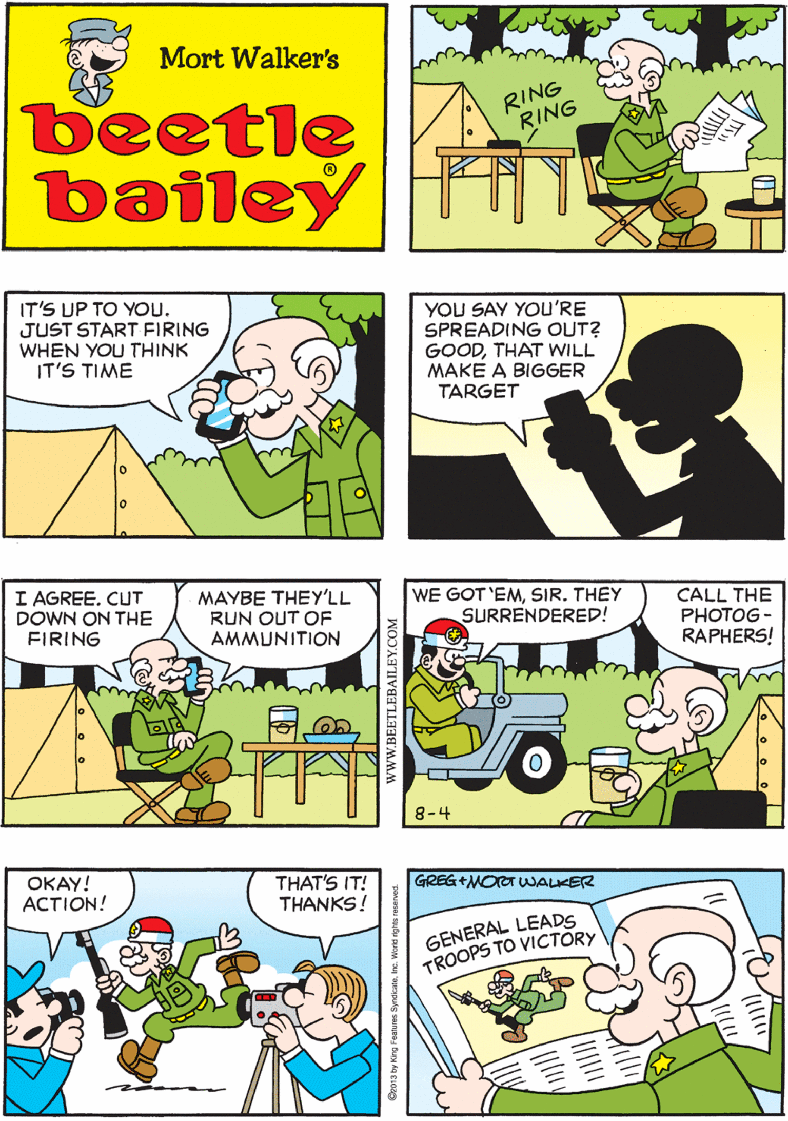 Publication OCR: DARN! I HAVE TO ANSWER MY OWN PHONE! Mort Walker's RING RING beetle bailey RING IT'S UP TO YOU. JUST START FIRING WHEN YOU THINK IT'S TIME YOU SAY YOu'RE SPREADING OUT? GOODTHAT WILL MAKE A BIGGER TARGET I AGREE. CUT DOWN ON THE FIRING MAYBE THEY'LL RUN OUT OF AMMUNITION WE GOT 'EMSIR. THEY SURRENDERED! CALL THE PHOTOG - RAPHERS! OKAY! ACTION! THAT'S IT! THANKS! GREG+MOOT WALKER GENERAL LEADS TROOPS TO VICTORY 8-4 wwW.BEETLEBAILEY.COM DARN! I HAVE TO ANSWER MY OWN PHONE! Mort Walker's RING RING beetle bailey RING IT'S UP TO YOU. JUST START FIRING WHEN YOU THINK IT'S TIME YOU SAY YOu'RE SPREADING OUT? GOODTHAT WILL MAKE A BIGGER TARGET I AGREE. CUT DOWN ON THE FIRING MAYBE THEY'LL RUN OUT OF AMMUNITION WE GOT 'EMSIR. THEY SURRENDERED! CALL THE PHOTOG - RAPHERS! OKAY! ACTION! THAT'S IT! THANKS! GREG+MOOT WALKER GENERAL LEADS TROOPS TO VICTORY 8-4 wwW.BEETLEBAILEY.COM