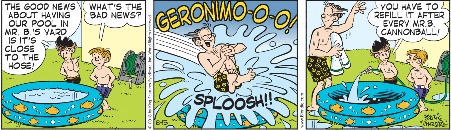 Illustration OCR: THE GOOD NEWS ABOUT HAVING OUR POOL IN MR. B.'S VARD IS IT'S CLOSE TO THE HOSE! yOU HAVE TO REFILL IT AETER EVERY MR.B. CANNONBALL! WHAT'S THE BAD NEWS? GERONIMO-C in. SPLOOSH!! AAA o00 0o8-15 O 0o THE GOOD NEWS ABOUT HAVING OUR POOL IN MR. B.'S VARD IS IT'S CLOSE TO THE HOSE! yOU HAVE TO REFILL IT AETER EVERY MR.B. CANNONBALL! WHAT'S THE BAD NEWS? GERONIMO-C in. SPLOOSH!! AAA o00 0o8-15 O 0o