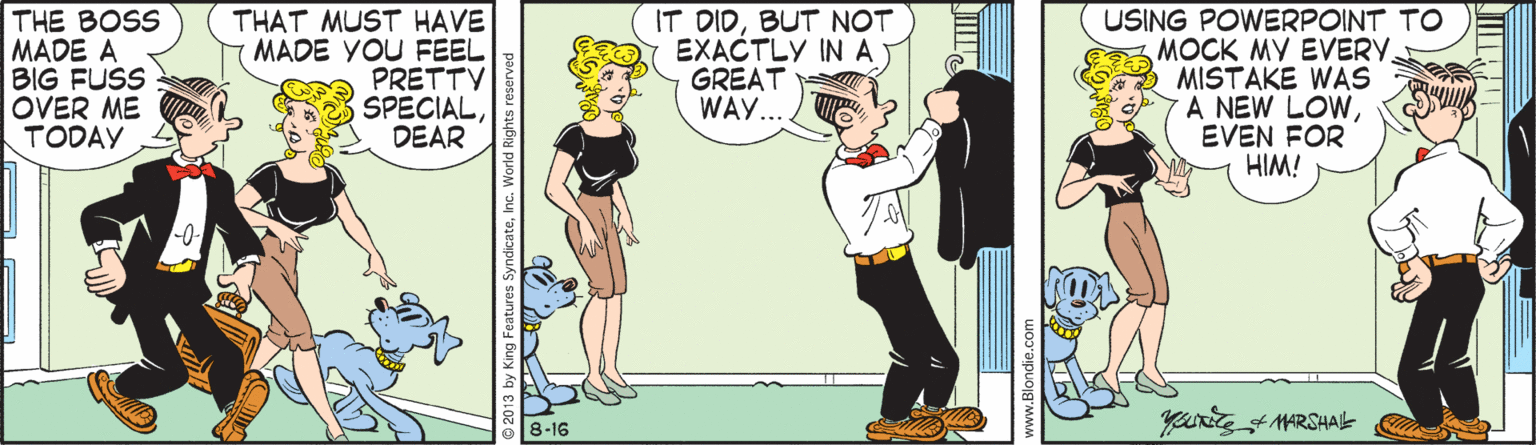 Animated cartoon OCR: THE BOSS MADE A BIG FUSS OVER ME TODAY THAT MUST HAVE MADE YOU FEEL PRETTY SPECIALDEAR IT DIDBUT NOT EXACTLY IN A GREAT WAY... USING POWERPOINT TO MOCK MY EVERY. MISTAKE WAS A NEW LOWEVEN FOR HIM! 8-16 THE BOSS MADE A BIG FUSS OVER ME TODAY THAT MUST HAVE MADE YOU FEEL PRETTY SPECIALDEAR IT DIDBUT NOT EXACTLY IN A GREAT WAY... USING POWERPOINT TO MOCK MY EVERY. MISTAKE WAS A NEW LOWEVEN FOR HIM! 8-16