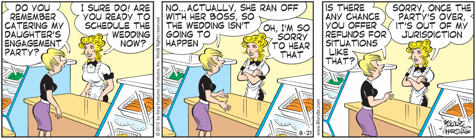 Humour OCR: DO YOU REMEMBER CATERING MY DAUGHTER'S ENGAGEMENT PARTY? I SURE DO! ARE YOU READY TO SCHEDULE THE 1 WEDDING NOW? NO... ACTUALLYSHE RAN OFF WITH HER BOSSSO THE WEDDING ISN'T GOING TO HAPPEN OHI'M SO SORRY TO HEAR THAT IS THERE ANY CHANCE YOU OFFER REFUNDS FOR SITUATIONS LIKE THAT? SORRYONCE THE PARTY'S OVERIT'S OUT OF MY JURISDICTION HRSHAL DO YOU REMEMBER CATERING MY DAUGHTER'S ENGAGEMENT PARTY? I SURE DO! ARE YOU READY TO SCHEDULE THE 1 WEDDING NOW? NO... ACTUALLYSHE RAN OFF WITH HER BOSSSO THE WEDDING ISN'T GOING TO HAPPEN OHI'M SO SORRY TO HEAR THAT IS THERE ANY CHANCE YOU OFFER REFUNDS FOR SITUATIONS LIKE THAT? SORRYONCE THE PARTY'S OVERIT'S OUT OF MY JURISDICTION HRSHAL