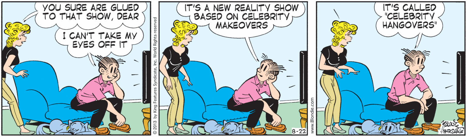 Line OCR: YOU SURE ARE GLUED TO THAT SHOWDEAR IT'S A NEW REALITY SHOW BASED ON CELEBRITV MAKEOVERS IT'S CALLED "CELEBRITV HANGOVERS" I CAN'T TAKE MY EYES OFF IT 8-22 3 by King Features SyndicateInc. World Rights reserved YOU SURE ARE GLUED TO THAT SHOWDEAR IT'S A NEW REALITY SHOW BASED ON CELEBRITV MAKEOVERS IT'S CALLED "CELEBRITV HANGOVERS" I CAN'T TAKE MY EYES OFF IT 8-22 3 by King Features SyndicateInc. World Rights reserved