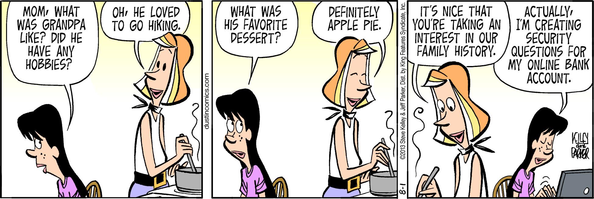 Conversation OCR: WHAT WAS HIS FAVORITE DESSERT? ACTUALLY YOU'RE TAKING AN I'M CREATING SECURITY FAMILY HISTORY. / QUESTIONS FOR MY ONLINE BANK ACCOUNT. DEFINITELY APPLE PIE. IT'S NICE THAT MOMWHAT WAS GRANDPA LIKE? DID HE HAVE ANY ???BES? OHHE LOVED TO GO HIKING. INTEREST IN OUR dustincomics.con C2013 Steve Keley & Jeff ParkerI WHAT WAS HIS FAVORITE DESSERT? ACTUALLY YOU'RE TAKING AN I'M CREATING SECURITY FAMILY HISTORY. / QUESTIONS FOR MY ONLINE BANK ACCOUNT. DEFINITELY APPLE PIE. IT'S NICE THAT MOMWHAT WAS GRANDPA LIKE? DID HE HAVE ANY ???BES? OHHE LOVED TO GO HIKING. INTEREST IN OUR dustincomics.con C2013 Steve Keley & Jeff ParkerDist. by King Features Syndicate