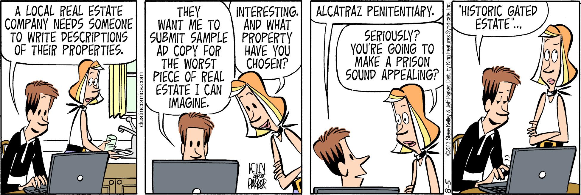 Cartoon OCR: A LOCAL REAL ESTATE COMPANY NEEDS SOMEONE TO WRITE DESCRIPTIONS OF THEIR PROPERTIES. "HISTORIC GATED ESTATE".. INTERESTING. ALCATRAZ PENITENTIARY. AND WHAT THEY WANT ME TO SUBMIT SAMPLE PROPERTY AD COPY FOR THE WORST PIECE OF REAL ESTATE I CAN IMAGINE. HAVE YOU CHOSEN? SERIOUSLY? YOU'RE GOING TO MAKE A PRISON SOUND APPEALING? e Keley & Jeff Parkerby King Fe A LOCAL REAL ESTATE COMPANY NEEDS SOMEONE TO WRITE DESCRIPTIONS OF THEIR PROPERTIES. "HISTORIC GATED ESTATE".. INTERESTING. ALCATRAZ PENITENTIARY. AND WHAT THEY WANT ME TO SUBMIT SAMPLE PROPERTY AD COPY FOR THE WORST PIECE OF REAL ESTATE I CAN IMAGINE. HAVE YOU CHOSEN? SERIOUSLY? YOU'RE GOING TO MAKE A PRISON SOUND APPEALING? e Keley & Jeff Parkerby King Fe