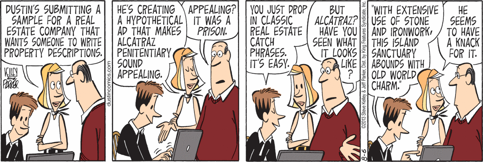 Thumb OCR: DUSTIN'S SUBMITTING A SAMPLE FOR A REAL ESTATE COMPANY THAT WANTS SOMEONE TO WRITE PROPERTY DESCRIPTIONS. HE'S CREATING APPEALING? A HYPOTHETICAL IT WAS A AD THAT MAKES ALCATRAZ PENITENTIARY SOUND APPEALING. YOU JUST DROP IN CLASSIC REAL ESTATE ????H PHRASES. IT'S EASY. BUT "WITH EXTENSIVE HE SEEMS ?? HAVE A KNACK FOR IT. ALÇATRAZ? USE OF STONE PRISON. HÁVE YOU AND IRONWORKTHIS ISLAND SANCTUARY LIKE ABOUNDS WITH ? OLD WORLD CHARM." SEEN WHAT IT LOOKS DUSTIN'S SUBMITTING A SAMPLE FOR A REAL ESTATE COMPANY THAT WANTS SOMEONE TO WRITE PROPERTY DESCRIPTIONS. HE'S CREATING APPEALING? A HYPOTHETICAL IT WAS A AD THAT MAKES ALCATRAZ PENITENTIARY SOUND APPEALING. YOU JUST DROP IN CLASSIC REAL ESTATE ????H PHRASES. IT'S EASY. BUT "WITH EXTENSIVE HE SEEMS ?? HAVE A KNACK FOR IT. ALÇATRAZ? USE OF STONE PRISON. HÁVE YOU AND IRONWORKTHIS ISLAND SANCTUARY LIKE ABOUNDS WITH ? OLD WORLD CHARM." SEEN WHAT IT LOOKS