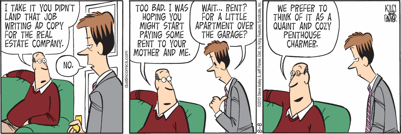 Conversation OCR: TAKE IT YOU DIDN'T LAND THAT JOB WRITING AD COPY FOR THE REAL ESTATE COMPANY. TOO BAD. I WAS HOPING YOU MIGHT START APARTMENT OVER PAYING SOME RENT TO YOUR MOTHER AND ME. WAIT... RENT? FOR A LITTLE WE PREFER TO THINK OF IT AS A QUAINT AND COZY PENTHOUSE CHARMER. KILY THE GARAGE? NO. C2013 Steve Kelley & Jeff ParkerInc. TAKE IT YOU DIDN'T LAND THAT JOB WRITING AD COPY FOR THE REAL ESTATE COMPANY. TOO BAD. I WAS HOPING YOU MIGHT START APARTMENT OVER PAYING SOME RENT TO YOUR MOTHER AND ME. WAIT... RENT? FOR A LITTLE WE PREFER TO THINK OF IT AS A QUAINT AND COZY PENTHOUSE CHARMER. KILY THE GARAGE? NO. C2013 Steve Kelley & Jeff ParkerDist. by King Features Syndicate