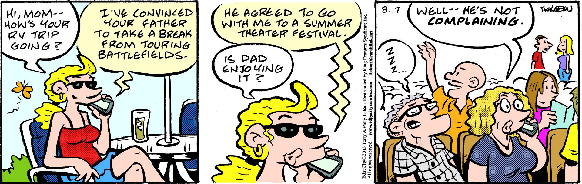Organism OCR: 8.17 HIMOM-- HOW'S YOUR RV TRIP GOING? I'VE CONVINCED YOUR FATHER TO TAKE A BREAK FROM TOURING BATTLEFIELDS. HE AGREED TO GO WITH ME To A SUMMER THEATER FESTIVAL WELL-- HE'S NOT COMPLAINING. IS DAD ENJOYING T? NNN 8.17 HIMOM-- HOW'S YOUR RV TRIP GOING? I'VE CONVINCED YOUR FATHER TO TAKE A BREAK FROM TOURING BATTLEFIELDS. HE AGREED TO GO WITH ME To A SUMMER THEATER FESTIVAL WELL-- HE'S NOT COMPLAINING. IS DAD ENJOYING T ? NNN