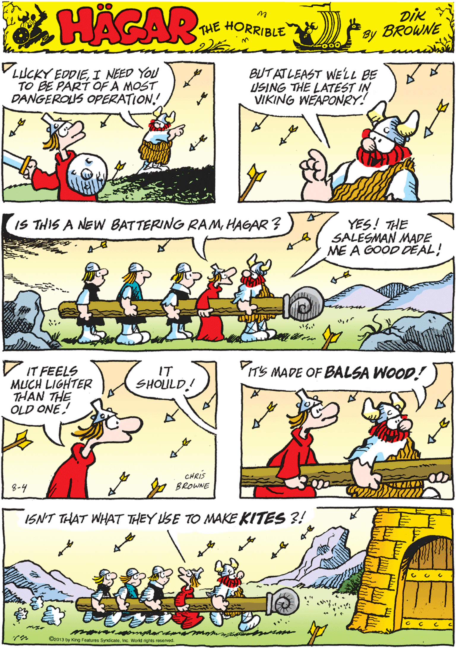 Comics OCR: VLUCKY EDDIEI NEED YOU TO BE PART OF A MOST DANGEROLUS OPERATION. BUTATLEAST WELL BE USING THE LATEST IN VIKING WÉAPONRY! HACAR THE HORRIBLE by DIK BROWNE V IT FEELS MUCH LIGHTER THAN THE OLD ONE IS THIS A NEW BATTERING RAMHAGAR ? YES! THE SALESMAN MADE ME A GOOD DEAL! IT SHOLULD! CHRIS 8-4 y BROWNE YIT'S MADE OF BALSA WOOD! ISNT THAT WHAT THEY USE TO MAKE KITES ?! Cr013 by King Features SyndicateInc. World nghts reserved. VLUCKY EDDIEI NEED YOU TO BE PART OF A MOST DANGEROLUS OPERATION. BUTATLEAST WELL BE USING THE LATEST IN VIKING WÉAPONRY! HACAR THE HORRIBLE by DIK BROWNE V IT FEELS MUCH LIGHTER THAN THE OLD ONE IS THIS A NEW BATTERING RAMHAGAR ? YES! THE SALESMAN MADE ME A GOOD DEAL! IT SHOLULD! CHRIS 8-4 y BROWNE YIT'S MADE OF BALSA WOOD! ISNT THAT WHAT THEY USE TO MAKE KITES ?! Cr013 by King Features SyndicateInc. World nghts reserved.