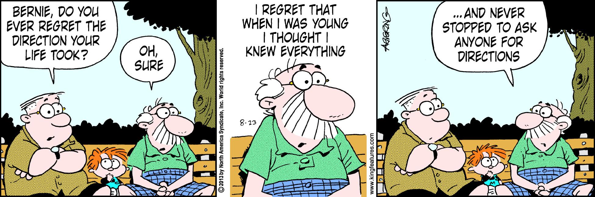 Comics OCR: BERNIEDO YOU EVER REGRET THE DIRECTION YOUR LIFE TOOK? I REGRET THAT WHEN I WAS YOUNG I THOUGHT I KNEW EVERYTHING ... AND NEVER STOPPED TO ASK ANYONE FOR DIRECTIONS OHSURE 8-23 America SyndicateInc. World right: BERNIEDO YOU EVER REGRET THE DIRECTION YOUR LIFE TOOK? I REGRET THAT WHEN I WAS YOUNG I THOUGHT I KNEW EVERYTHING ... AND NEVER STOPPED TO ASK ANYONE FOR DIRECTIONS OHSURE 8-23 America SyndicateInc. World right: