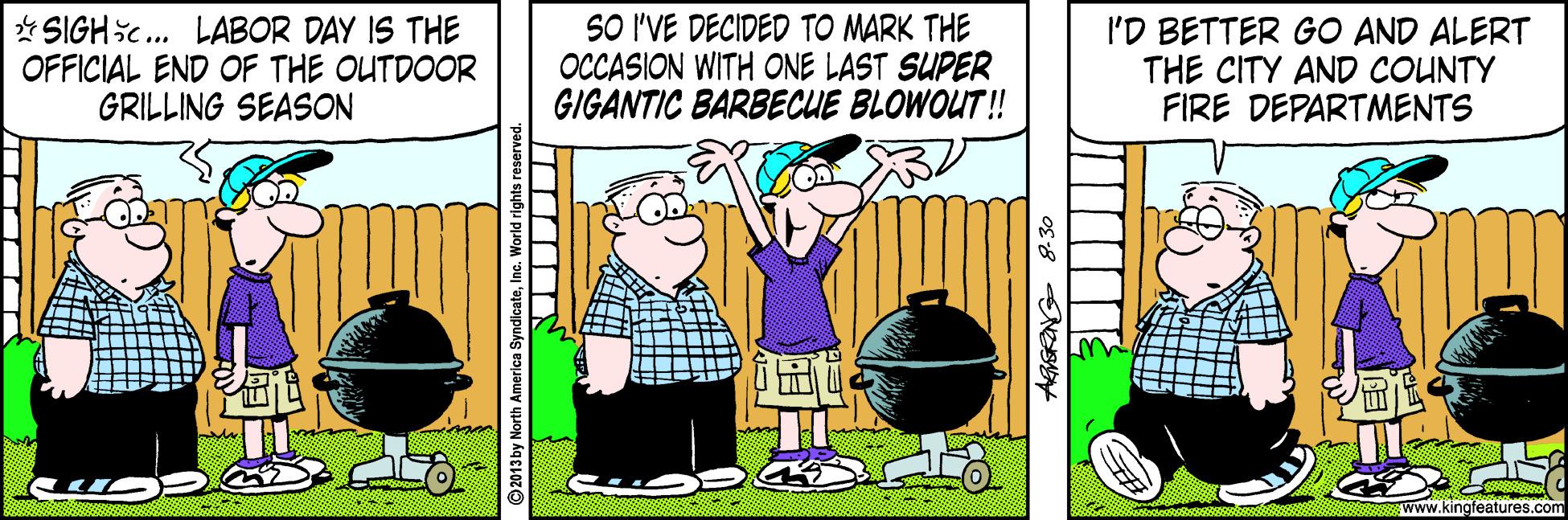 Animated cartoon OCR: * SIGHic. LABOR DAY IS THE OFFICIAL END OF THE OUTDOOR GRILLING SEASON SO I'VE DECIDED TO MARK THE OCCASION WITH ONE LAST SUPER GIGANTIC BARBECUE BLOWOUT! I'D BETTER GO AND ALERT THE CITY AND COUNTY FIRE DEPARTMENTS 55 Www.kingfeatures.com 2013 by North America SyndicateInc. World rights reser * SIGHic. LABOR DAY IS THE OFFICIAL END OF THE OUTDOOR GRILLING SEASON SO I'VE DECIDED TO MARK THE OCCASION WITH ONE LAST SUPER GIGANTIC BARBECUE BLOWOUT! I'D BETTER GO AND ALERT THE CITY AND COUNTY FIRE DEPARTMENTS 55 Www.kingfeatures.com 2013 by North America SyndicateInc. World rights reser