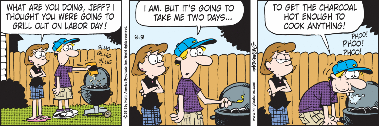 Humour OCR: WHAT ARE YOU DOINGJEFF? I THOUGHT YOU WERE GOING TO GRILL OUT ON LABOR DAY! I AM. BUT IT'S GOING TO TAKE ME TWO DAYS... TO GET THE CHARCOAL HOT ENOUGH TO COOK ANYTHING! PHOO! PHOO! PHOO! 8-31 GLUG GLUG GLUG ©2013 by North America SyndicateInc. World rights re ARMSTRONG WHAT ARE YOU DOINGJEFF? I THOUGHT YOU WERE GOING TO GRILL OUT ON LABOR DAY! I AM. BUT IT'S GOING TO TAKE ME TWO DAYS... TO GET THE CHARCOAL HOT ENOUGH TO COOK ANYTHING! PHOO! PHOO! PHOO! 8-31 GLUG GLUG GLUG ©2013 by North America SyndicateInc. World rights re ARMSTRONG