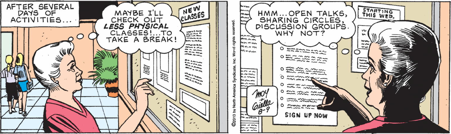 Comics OCR: AFTER SEVERAL DAYS OF ACTIVITIES... NEW CLASSES MAYBE I'LL CHECK OUT LESS PHYSICAL CLASSES!...TO TAKE A BREAK! STARTING THIS WED. HMM... OPEN TALKSDISCUSSION GROUPS. WHY NOT? manun moy Giella 8-9 SIGN UP NOW C2013 by North America SyndicateInc. Worid rights reserved. AFTER SEVERAL DAYS OF ACTIVITIES... NEW CLASSES MAYBE I'LL CHECK OUT LESS PHYSICAL CLASSES!...TO TAKE A BREAK! STARTING THIS WED. HMM... OPEN TALKSSHARING CIRCLESDISCUSSION GROUPS. WHY NOT? manun moy Giella 8-9 SIGN UP NOW C2013 by North America SyndicateInc. Worid rights reserved.