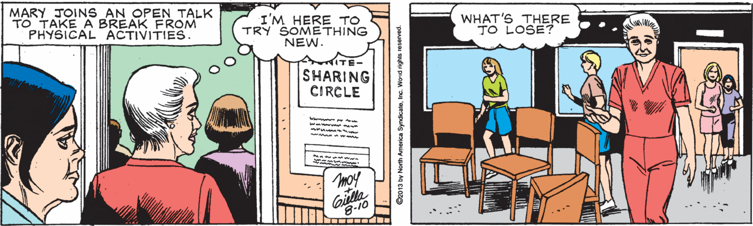 Cartoon OCR: MARY JOINS AN OPEN TALK TO TAKE A BREAK FROM PHYSICAL ACTIVITIES. I'M HERE TO TRY SOMETHING NEW. WHAT'S THERE TO LOSE? SHARING CIRCLE moy Giulla 8-10 TITTT D2013 by North America SyndicateInc. Worid rights reserved. MARY JOINS AN OPEN TALK TO TAKE A BREAK FROM PHYSICAL ACTIVITIES. I'M HERE TO TRY SOMETHING NEW. WHAT'S THERE TO LOSE? SHARING CIRCLE moy Giulla 8-10 TITTT D2013 by North America SyndicateInc. Worid rights reserved.