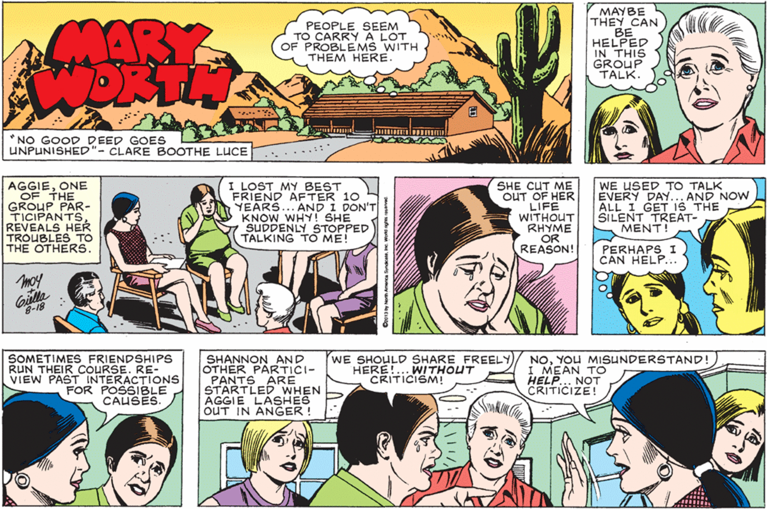 Comic book OCR: MARY WORTH MAYBE THEY CAN BE HELPED IN THIS GROUP TALK. PEOPLE SEEM TO CARRY A LOT OF PROBLEMS WITH THEM HERE. NO GOOD DEED GOES UNPUNISHED"- CLARE BOOTHE LUuCE ......:: " AGGIEONE OF THE GROUP PAR- TICIPANTSREVEALS HER TROUBLES TO THE OTHERS. I LOST MY BEST FRIEND AFTER 10 YEARS... AND I DON'T KNOW WHY! SHE SUDDENLY STOPPED TALKING TO ME! SHE CUT ME OUT OF HER LIFE WITHOUT RHYME OR REASON! WE USED TO TALK EVERY DAY... AND NOW ALL I GET IS THE SILENT TREAT- MENT! PERHAPS I CAN HELP... moy Giella 8-18 SOMETIMES FRIENDSHIPS RUN THEIR COURSE. RE- VIEW PAST INTERACTIONS FOR POSSIBLE CAUSES. SHANNON AND OTHER PÄRTICI- PANTS ARE STARTLED WHEN AGGIE LASHES OUT IN ANGER ! WE SHOULD SHARE FREELYHERE!.. WITHOUT CRITICISM! NOYOU MISUNDERSTAND! I MEAN TO HELP... NOT CRITICIZE! Cro13y Nom an MARY WORTH MAYBE THEY CAN BE HELPED IN THIS GROUP TALK. PEOPLE SEEM TO CARRY A LOT OF PROBLEMS WITH THEM HERE. NO GOOD DEED GOES UNPUNISHED"- CLARE BOOTHE LUuCE ......:: " AGGIEONE OF THE GROUP PAR- TICIPANTSREVEALS HER TROUBLES TO THE OTHERS. I LOST MY BEST FRIEND AFTER 10 YEARS... AND I DON'T KNOW WHY! SHE SUDDENLY STOPPED TALKING TO ME! SHE CUT ME OUT OF HER LIFE WITHOUT RHYME OR REASON! WE USED TO TALK EVERY DAY... AND NOW ALL I GET IS THE SILENT TREAT- MENT! PERHAPS I CAN HELP... moy Giella 8-18 SOMETIMES FRIENDSHIPS RUN THEIR COURSE. RE- VIEW PAST INTERACTIONS FOR POSSIBLE CAUSES. SHANNON AND OTHER PÄRTICI- PANTS ARE STARTLED WHEN AGGIE LASHES OUT IN ANGER ! WE SHOULD SHARE FREELYHERE!.. WITHOUT CRITICISM! NOYOU MISUNDERSTAND! I MEAN TO HELP... NOT CRITICIZE! Cro13y Nom an