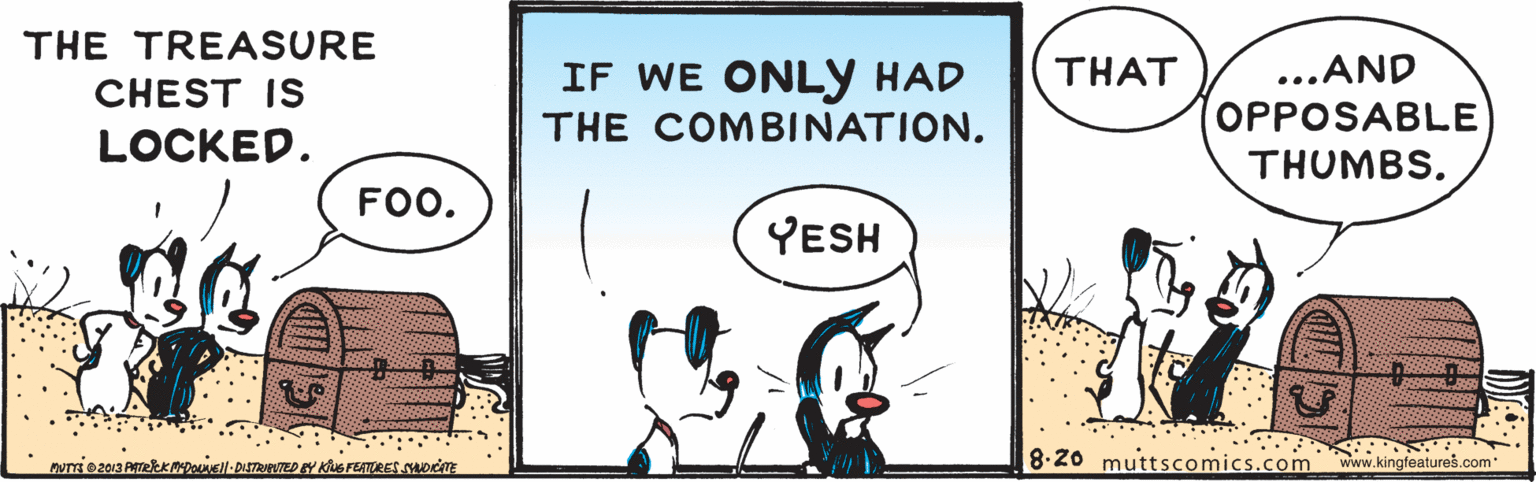 Art OCR: THE TREASURE THAT ..AND IF WE ONLY HAD THE COMBINATION. CHEST IS OPPOSABLE THUMBS. LOCKED. FOO. YESH 8.20 muttscomics.com www.kingfeatureš.com THE TREASURE THAT ..AND IF WE ONLY HAD THE COMBINATION. CHEST IS OPPOSABLE THUMBS. LOCKED. FOO. YESH 8.20 muttscomics.com www.kingfeatureš.com