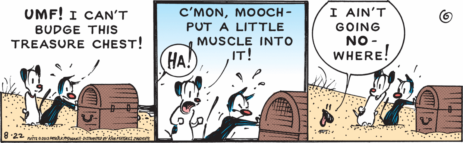 Comics OCR: I AIN'T UMF! I CAN'T BUDGE THIS TREASURE CHEST! C'MONMOOCH - GOING NO - WHERE! PUT A LITTLE MUSCLE INTO IT! HA! 8:22 pvis e 2013 Areekpouuell-DiTReTED EY he PEATORES SOICm I AIN'T UMF! I CAN'T BUDGE THIS TREASURE CHEST! C'MONMOOCH - GOING NO - WHERE! PUT A LITTLE MUSCLE INTO IT! HA! 8:22 pvis e 2013 Areekpouuell-DiTReTED EY he PEATORES SOICm