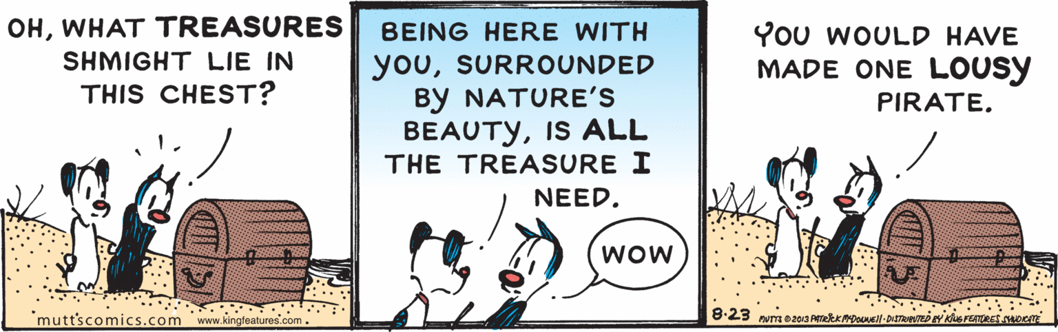 Window OCR: OHWHAT TREASURES YOu WOULD HAVE MADE ONE LOUSY BEING HERE WITH youSURROUNDED By NATURE'S BEAUTYIS ALL THE TREASURE I SHMIGHT LIE IN THIS CHEST? PIRATE. NEED. WOW 'mutt'scomics.com www.kingfeatures.com. 8:23 mum o2013 Amekk Dousll-DISTReVTeD ay Kus FEATORES DC OHWHAT TREASURES YOu WOULD HAVE MADE ONE LOUSY BEING HERE WITH youSURROUNDED By NATURE'S BEAUTYIS ALL THE TREASURE I SHMIGHT LIE IN THIS CHEST? PIRATE. NEED. WOW 'mutt'scomics.com www.kingfeatures.com. 8:23 mum o2013 Amekk Dousll-DISTReVTeD ay Kus FEATORES DC