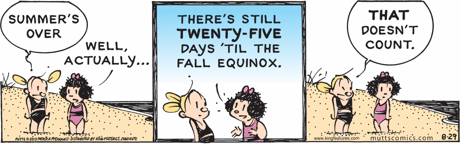 Fictional character OCR: SUMMER'S THERE'S STILL THAT DOESN'T TWENTY-FIVE DAYS 'TIL THE FALL EQUINOX. OVER WELLCOUNT. ??TUALLY... www.kingfeatures.com muttscomics.com 8-29 SUMMER'S THERE'S STILL THAT DOESN'T TWENTY-FIVE DAYS 'TIL THE FALL EQUINOX. OVER WELLCOUNT. ??TUALLY... www.kingfeatures.com muttscomics.com 8-29