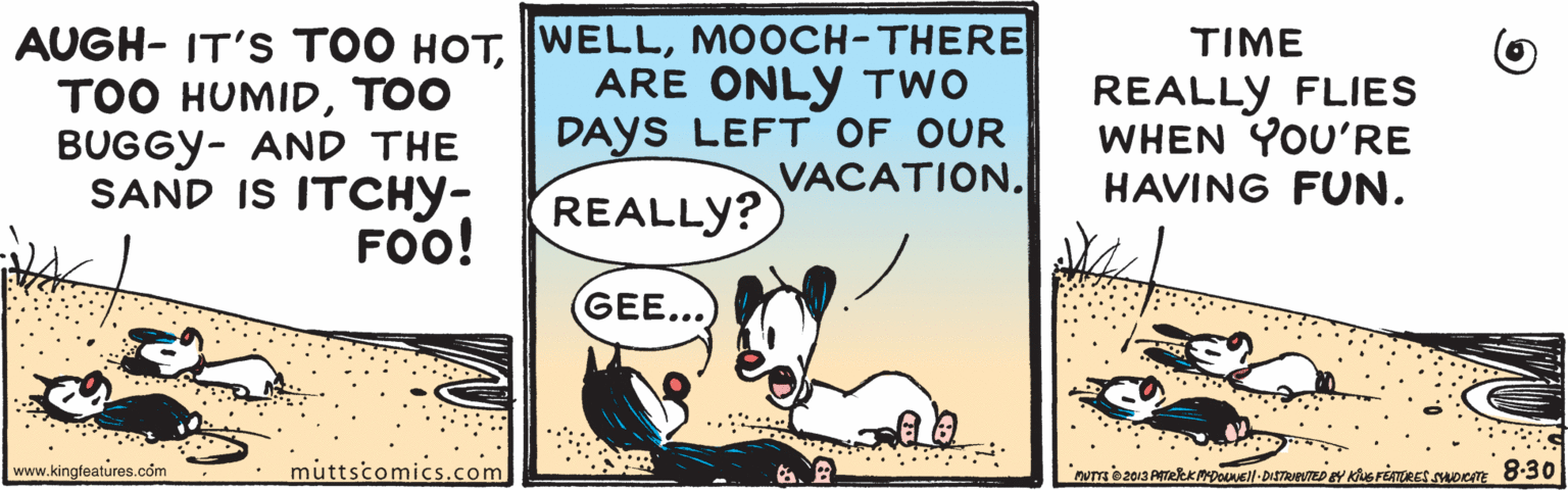 Art OCR: AUGH- IT'S TOO HOTMOOCH-THERE ARE ONLY TWO DAYS LEFT OF OUR VACATION. TIME ??? HUMID??O BUGGY- AND THE SAND IS ITCHY- FOO! REALLY FLIES WHEN YOU'RE HAVING FUN. REALLY? GEE... .. . www.kingfeatures.com muttscomics.com AUGH- IT'S TOO HOTMOOCH-THERE ARE ONLY TWO DAYS LEFT OF OUR VACATION. TIME ??? HUMID??O BUGGY- AND THE SAND IS ITCHY- FOO! REALLY FLIES WHEN YOU'RE HAVING FUN. REALLY? GEE... .. . www.kingfeatures.com muttscomics.com