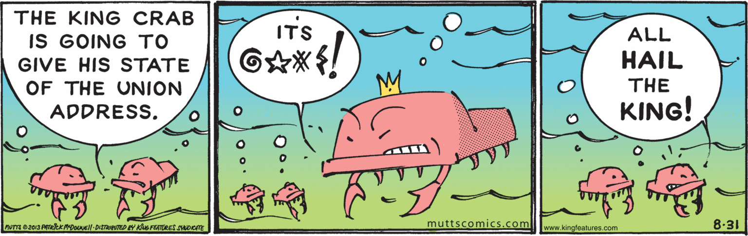 Art OCR: THE KING CRAB ITS ALL IS GOING TO GIVE HIS STATE HAIL M OF THE UNION THE ADDRESS. KING! AUTS 2013 ATekKADoNell-DISTRED Y KG FEATERES SADCTE muttscomics.com www.kingfeatures.com 8.31 THE KING CRAB ITS ALL IS GOING TO GIVE HIS STATE HAIL M OF THE UNION THE ADDRESS. KING! AUTS 2013 ATekKADoNell-DISTRED Y KG FEATERES SADCTE muttscomics.com www.kingfeatures.com 8.31
