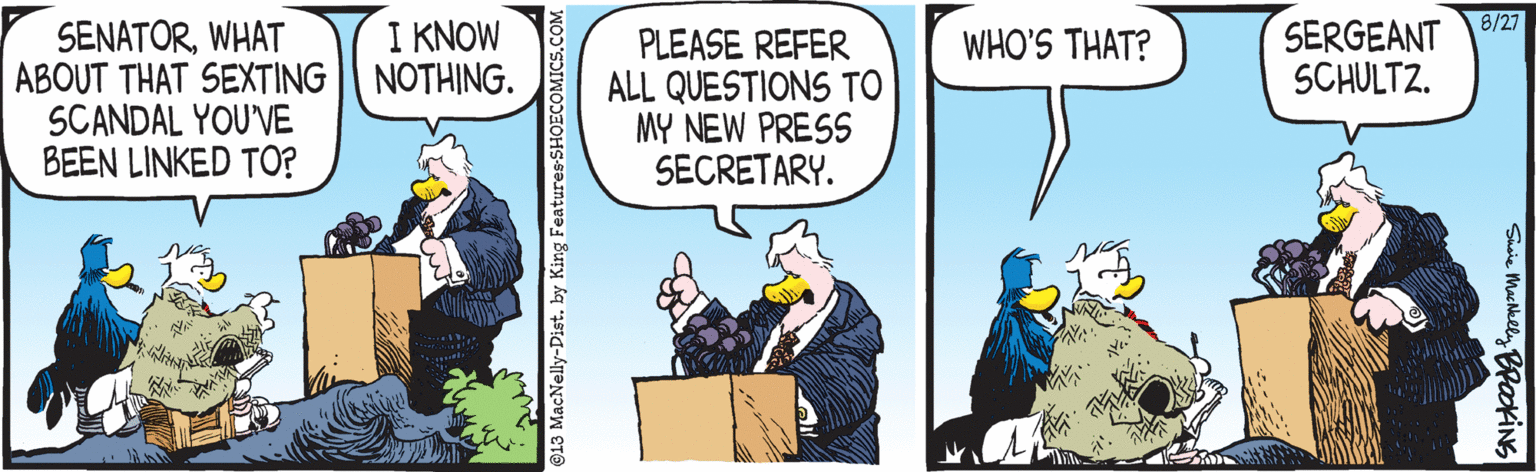 Parallel OCR: 8/27 SERGEANT SCHULTZ. SENATORWHAT ABOUT THAT SEXTING || NOTHING. SCANDAL YOU'VE BEEN LINKED TO? I KNOW WHO'S THAT? PLEASE REFER ALL QUESTIONS TO MY NEW PRESS SECRETARY. @13 MacNelly-Dist. by King Features SHOECOMICS.COM Shaie Machklly BPakiNS 8/27 SERGEANT SCHULTZ. SENATORWHAT ABOUT THAT SEXTING || NOTHING. SCANDAL YOU'VE BEEN LINKED TO? I KNOW WHO'S THAT? PLEASE REFER ALL QUESTIONS TO MY NEW PRESS SECRETARY. @13 MacNelly-Dist. by King Features SHOECOMICS.COM Shaie Machklly BPakiNS