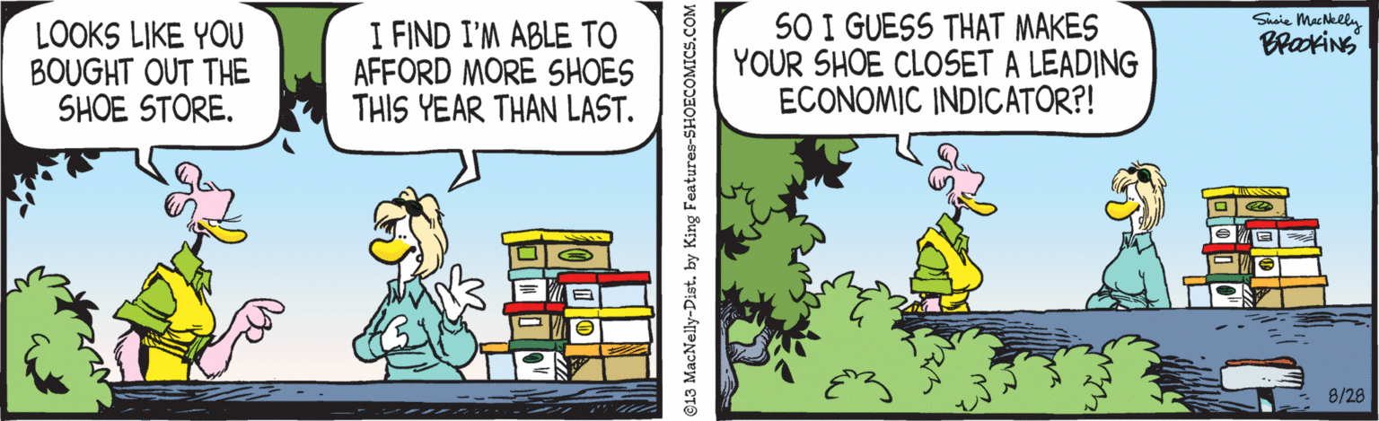 Art OCR: Surie MacNelly BrakiNs LOOKS LIKE YOU BOUGHT OUT THE SHOE STORE. I FIND I'M ABLE TO AFFORD MORE SHOES THIS YEAR THAN LAST. SO I GUESS THAT MAKES YOUR SHOE CLOSET A LEADING ECONOMIC INDICATOR?! 8/28 Surie MacNelly BrakiNs LOOKS LIKE YOU BOUGHT OUT THE SHOE STORE. I FIND I'M ABLE TO AFFORD MORE SHOES THIS YEAR THAN LAST. SO I GUESS THAT MAKES YOUR SHOE CLOSET A LEADING ECONOMIC INDICATOR?! 8/28