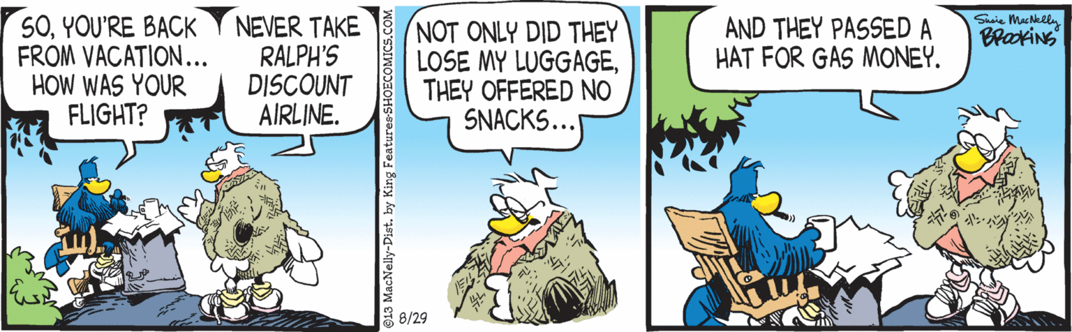 Publication OCR: SOYOU'RE BACK FROM VACATION... HOW WAS YOUR FLIGHT? NEVER TAKE RALPH'S DISCOUNT AIRLINE. Snaie Machelly AND THEY PASSED A HAT FOR GAS MONEY. NOT ONLY DID THEY LOSE MY LUGGAGETHEY OFFERED NO SNACKS... 8/29 13 MacNelly-Dist. by King Features-SHOECOMICS.COM SOYOU'RE BACK FROM VACATION... HOW WAS YOUR FLIGHT? NEVER TAKE RALPH'S DISCOUNT AIRLINE. Snaie Machelly AND THEY PASSED A HAT FOR GAS MONEY. NOT ONLY DID THEY LOSE MY LUGGAGETHEY OFFERED NO SNACKS... 8/29 13 MacNelly-Dist. by King Features-SHOECOMICS.COM