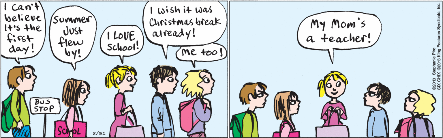 Jaw OCR: I can't believe (+'s the first day! Summer JUst flew by! I wish it was Christmas break I LOVEaiready! School! me too! BUS STOP 8/31 My Mom's a teacher! ©2013 Stephanie Piro SIX CHIX 2013 King Features SyndicateInc. I can't believe (+'s the first day! Summer JUst flew by! I wish it was Christmas break I LOVEaiready! School! me too! BUS STOP 8/31 My Mom's a teacher! ©2013 Stephanie Piro SIX CHIX 2013 King Features Syndicate