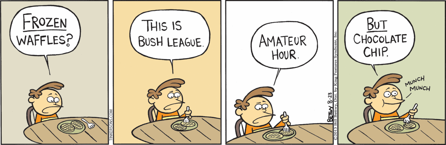 Comics OCR: FROZEN WAFFLES? THIS IS BUSH LEAGUE. BUT CHOCOLATE CHIP. AMATEUR HOUR. MUNCH MUNCH BETW 8-23 Fentures SyndicateIns FROZEN WAFFLES? THIS IS BUSH LEAGUE. BUT CHOCOLATE CHIP. AMATEUR HOUR. MUNCH MUNCH BETW 8-23 Fentures Syndicate