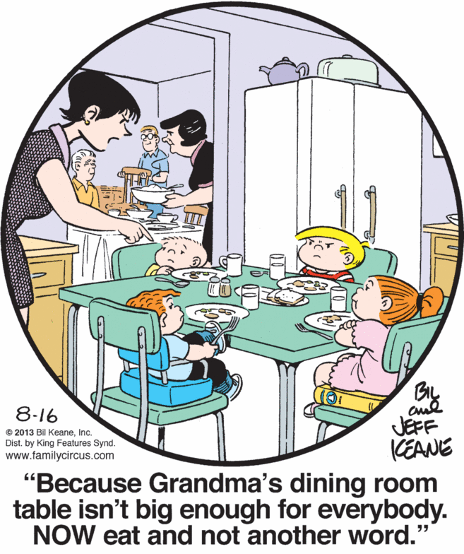 Illustration OCR: By 8-16 JEFF KEANE "Because Grandma's dining room table isn't big enough for everybody. NOW eat and not another word." © 2013 Bil KeaneInc. Dist. by King Features Synd. www.familycircus.com By 8-16 JEFF KEANE "Because Grandma's dining room table isn't big enough for everybody. NOW eat and not another word." © 2013 Bil KeaneInc. Dist. by King Features Synd. www.familycircus.com