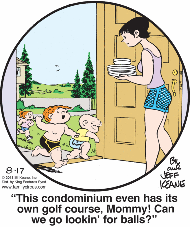 Art OCR: 8-17 © 2013 Bil KeaneInc. Dist. by King Features Synd. www.familycircus.com JEFF KEANE "This condominium even has its own golf courseMommy! Can we go lookin' for balls?" 8-17 © 2013 Bil KeaneInc. Dist. by King Features Synd. www.familycircus.com JEFF KEANE "This condominium even has its own golf courseMommy! Can we go lookin' for balls?"